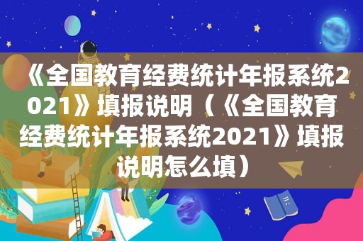 《全国教育经费统计年报系统2021》填报说明（《全国教育经费统计年报系统2021》填报说明怎么填）