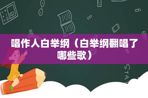 唱作人白举纲（白举纲翻唱了哪些歌）