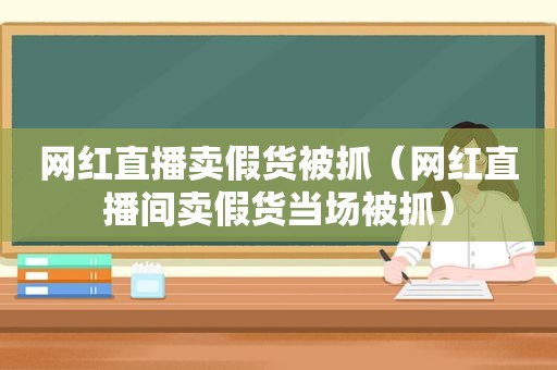 网红直播卖假货被抓（网红直播间卖假货当场被抓）