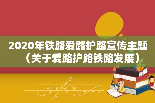 2020年铁路爱路护路宣传主题（关于爱路护路铁路发展）