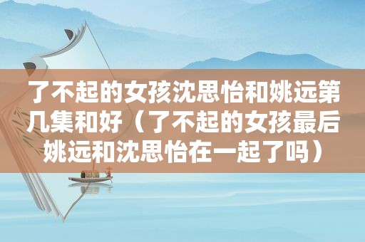 了不起的女孩沈思怡和姚远第几集和好（了不起的女孩最后姚远和沈思怡在一起了吗）