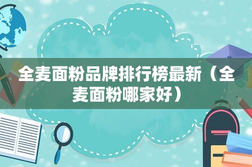 全麦面粉品牌排行榜最新（全麦面粉哪家好）
