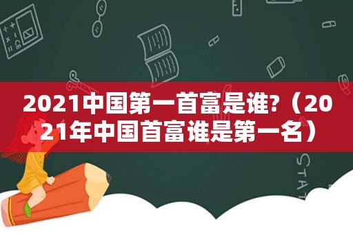 2021中国第一首富是谁?（2021年中国首富谁是第一名）