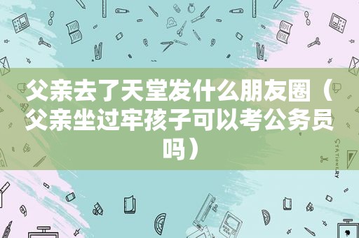 父亲去了天堂发什么朋友圈（父亲坐过牢孩子可以考公务员吗）
