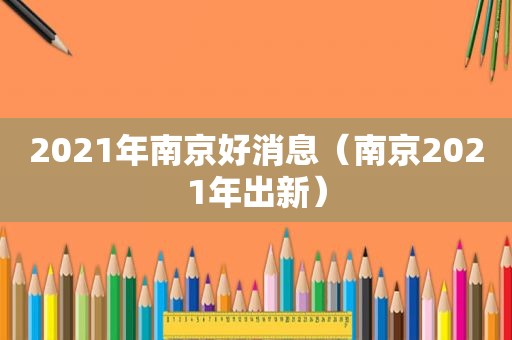 2021年南京好消息（南京2021年出新）