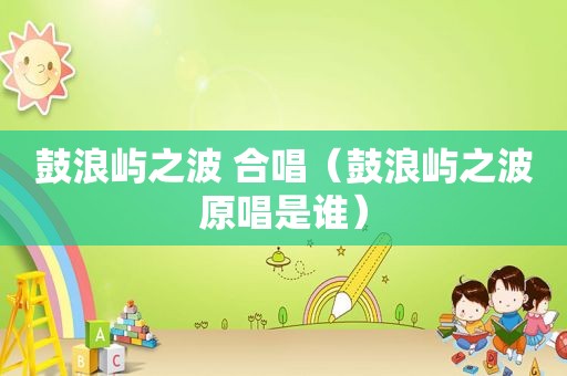 鼓浪屿之波 合唱（鼓浪屿之波原唱是谁）