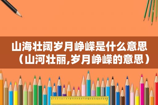 山海壮阔岁月峥嵘是什么意思（山河壮丽,岁月峥嵘的意思）