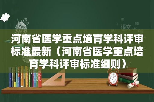 河南省医学重点培育学科评审标准最新（河南省医学重点培育学科评审标准细则）
