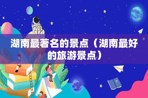 湖南最著名的景点（湖南最好的旅游景点）