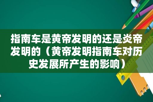 指南车是黄帝发明的还是炎帝发明的（黄帝发明指南车对历史发展所产生的影响）