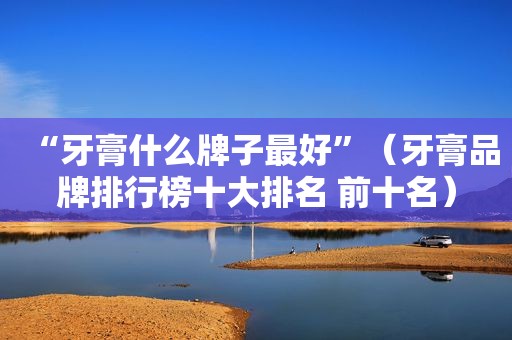 “牙膏什么牌子最好”（牙膏品牌排行榜十大排名 前十名）
