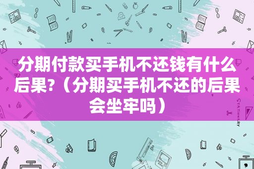 分期付款买手机不还钱有什么后果?（分期买手机不还的后果会坐牢吗）