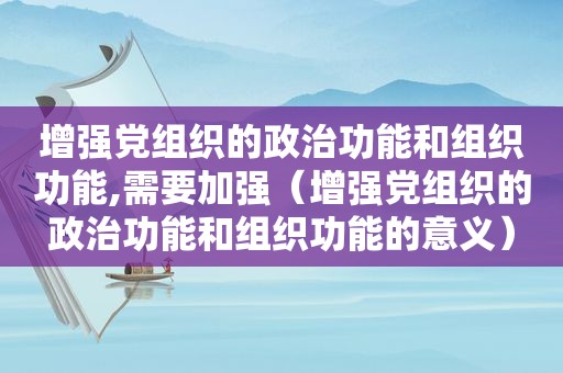 增强党组织的政治功能和组织功能,需要加强（增强党组织的政治功能和组织功能的意义）