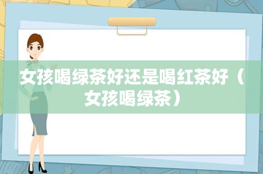 女孩喝绿茶好还是喝红茶好（女孩喝绿茶）