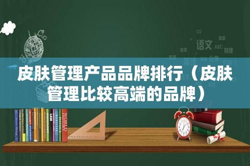 皮肤管理产品品牌排行（皮肤管理比较高端的品牌）