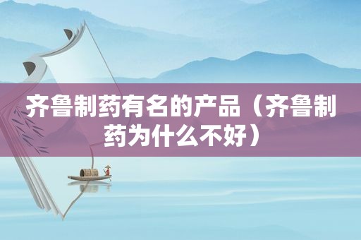 齐鲁制药有名的产品（齐鲁制药为什么不好）