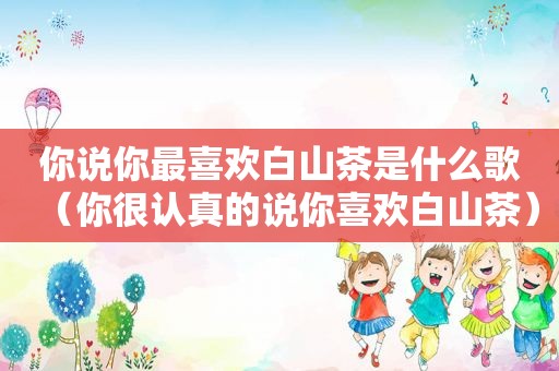 你说你最喜欢白山茶是什么歌（你很认真的说你喜欢白山茶）