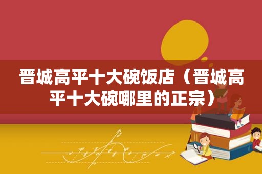 晋城高平十大碗饭店（晋城高平十大碗哪里的正宗）
