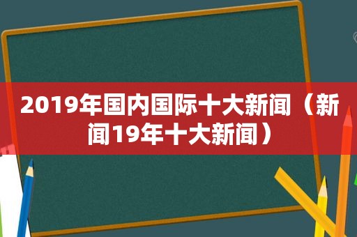 2019年国内国际十大新闻（新闻19年十大新闻）