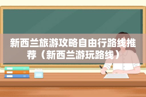 新西兰旅游攻略自由行路线推荐（新西兰游玩路线）