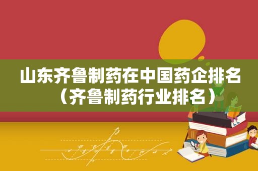 山东齐鲁制药在中国药企排名（齐鲁制药行业排名）