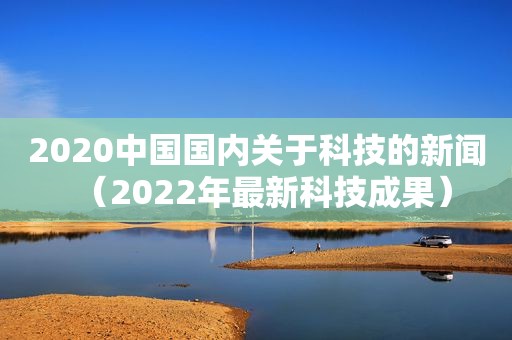 2020中国国内关于科技的新闻（2022年最新科技成果）