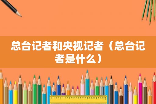 总台记者和央视记者（总台记者是什么）
