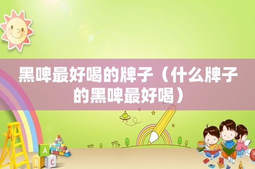 黑啤最好喝的牌子（什么牌子的黑啤最好喝）