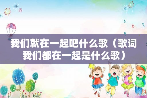 我们就在一起吧什么歌（歌词我们都在一起是什么歌）