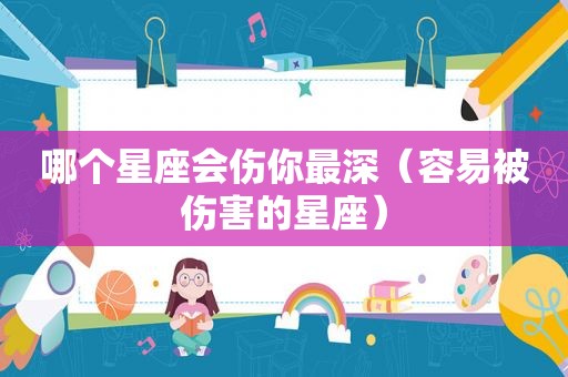 哪个星座会伤你最深（容易被伤害的星座）