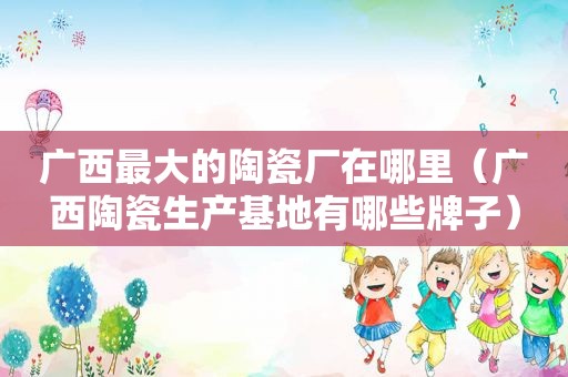 广西最大的陶瓷厂在哪里（广西陶瓷生产基地有哪些牌子）