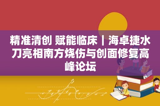精准清创 赋能临床｜海卓捷水刀亮相南方烧伤与创面修复高峰论坛