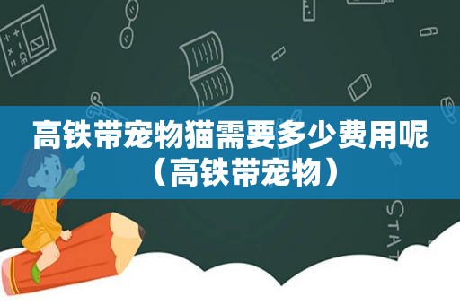 高铁带宠物猫需要多少费用呢（高铁带宠物）