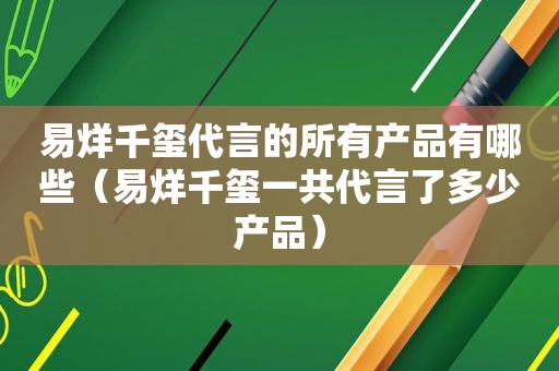 易烊千玺代言的所有产品有哪些（易烊千玺一共代言了多少产品）