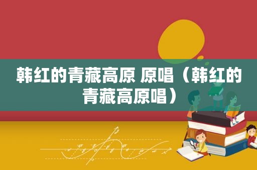 韩红的青藏高原 原唱（韩红的青藏高原唱）