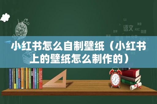 小红书怎么自制壁纸（小红书上的壁纸怎么制作的）