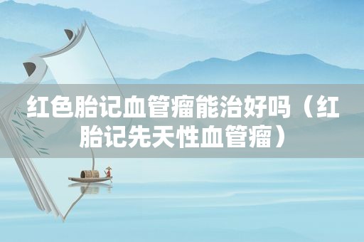 红色胎记血管瘤能治好吗（红胎记先天性血管瘤）