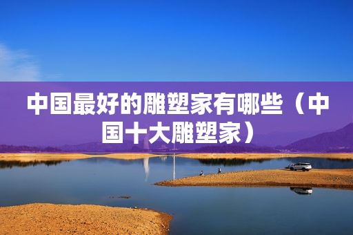中国最好的雕塑家有哪些（中国十大雕塑家）
