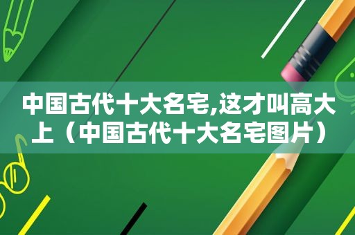 中国古代十大名宅,这才叫高大上（中国古代十大名宅图片）