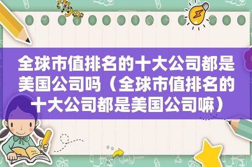 全球市值排名的十大公司都是美国公司吗（全球市值排名的十大公司都是美国公司嘛）