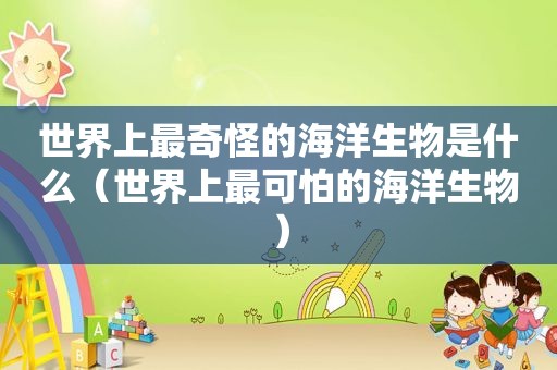 世界上最奇怪的海洋生物是什么（世界上最可怕的海洋生物）