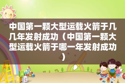 中国第一颗大型运载火箭于几几年发射成功（中国第一颗大型运载火箭于哪一年发射成功）