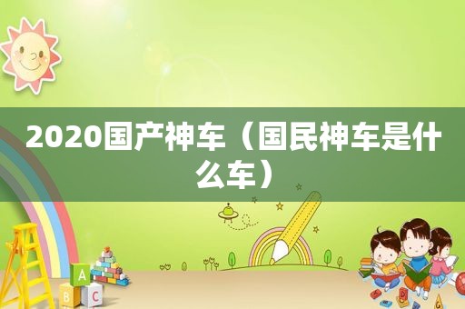 2020国产神车（国民神车是什么车）