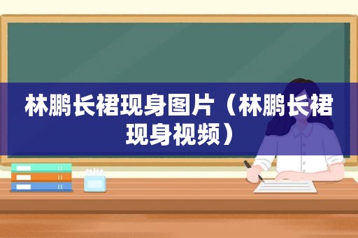 林鹏长裙现身图片（林鹏长裙现身视频）