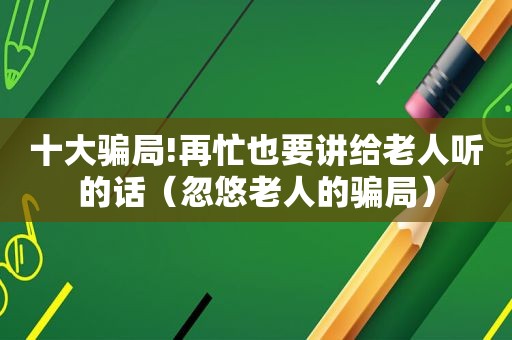 十大骗局!再忙也要讲给老人听的话（忽悠老人的骗局）