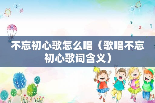 不忘初心歌怎么唱（歌唱不忘初心歌词含义）