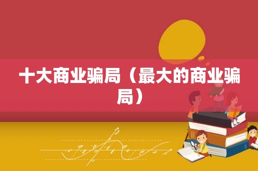 十大商业骗局（最大的商业骗局）