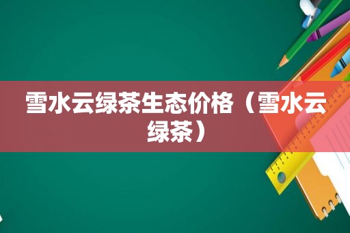 雪水云绿茶生态价格（雪水云绿茶）
