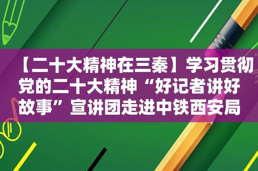 【二十大精神在三秦】学习贯彻党的二十大精神“好记者讲好故事”宣讲团走进中铁西安局