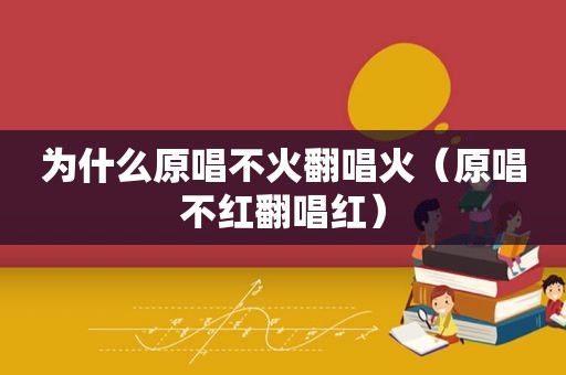 为什么原唱不火翻唱火（原唱不红翻唱红）